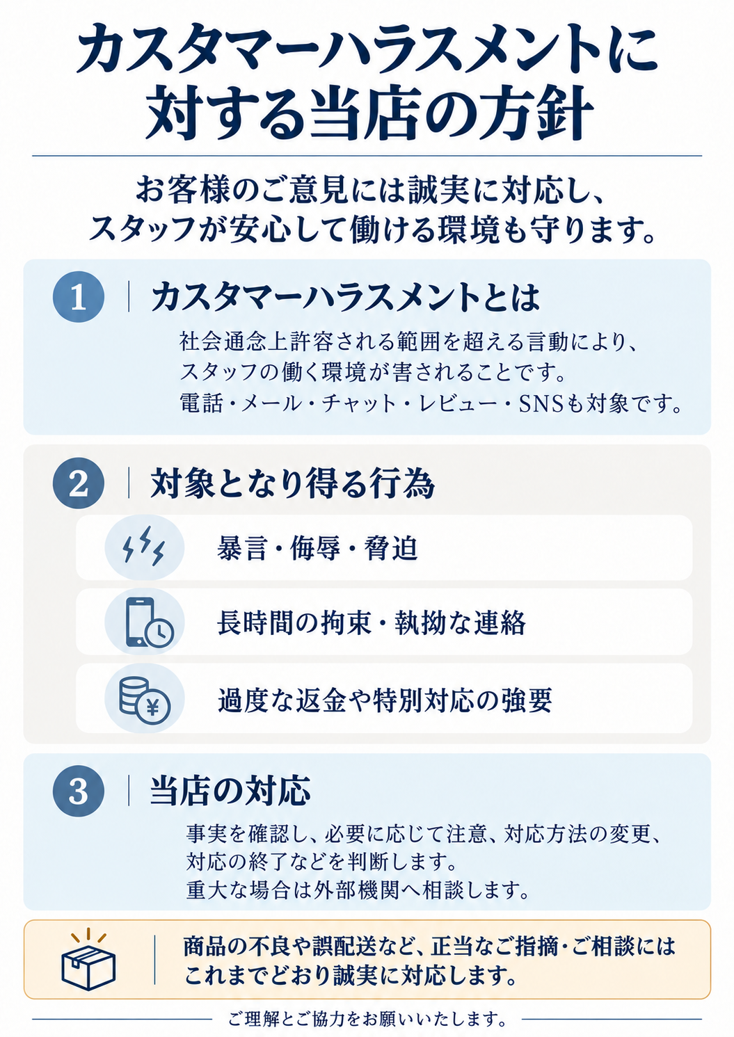 カスタマーハラスメントに対する当店の方針。お客様のご意見には誠実に対応し、スタッフが安心して働ける環境も守ります。社会通念上許容される範囲を超える言動によりスタッフの働く環境が害されることを対象とし、電話・メール・チャット・レビュー・SNSも対象です。対象となり得る行為は、暴言・侮辱・脅迫、長時間の拘束・執拗な連絡、過度な返金や特別対応の強要。事実を確認し、必要に応じて注意、対応方法の変更、対応の終了などを判断します。重大な場合は外部機関へ相談します。商品の不良や誤配送など、正当なご指摘・ご相談にはこれまでどおり誠実に対応します。ご理解とご協力をお願いいたします。